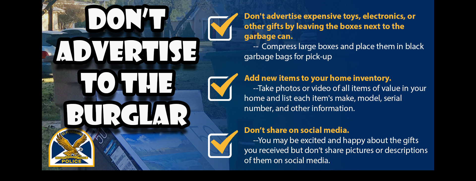 Don't Advertise to the Burglar. Don't advertise expensive toys, electronics, or other gifts by leaving the boxes next to the garbage can.  Compress large boxes and place them in black garbage bags for pick-up; Add new items to your home inventory. Take photos or video of all items of value in your home and list each item's make, model, serial number, and other information; Don't share on social media. You may be excited and happy about the gifts you received but don't share pictures or descriptions of them on social media.