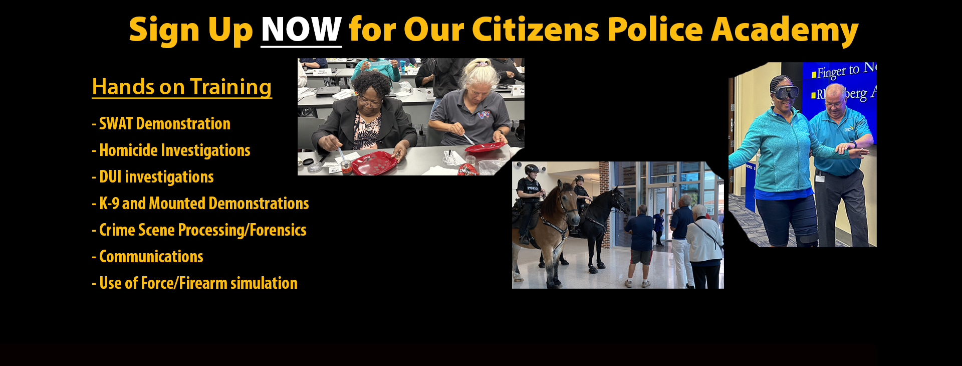 Sign up now for the fall citizens police academy.  Hands on training. SWAT demonstrations, homicide investigations, DUI investigations, K-9 and Mounted units, crime scene processing, communications, use of force and firearm simulation